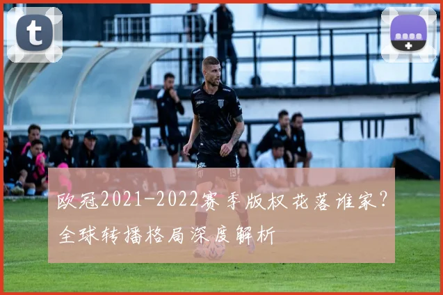欧冠2021-2022赛季版权花落谁家？全球转播格局深度解析
