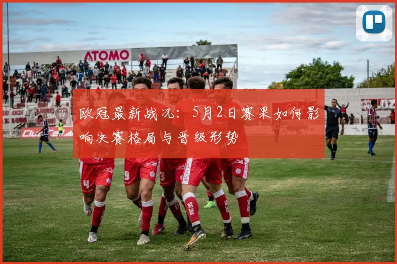 欧冠最新战况：5月2日赛果如何影响决赛格局与晋级形势