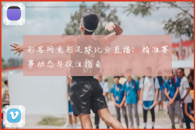 彩客网竞彩足球比分直播：精准赛事动态与投注指南