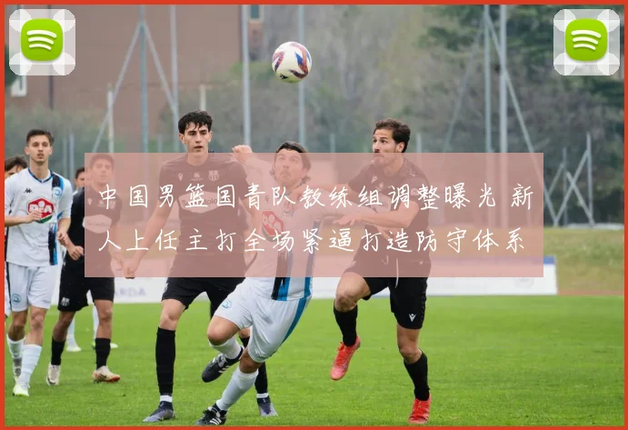 中国男篮国青队教练组调整曝光 新人上任主打全场紧逼打造防守体系