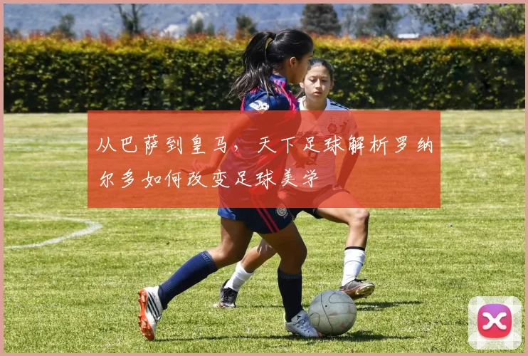 从巴萨到皇马，天下足球解析罗纳尔多如何改变足球美学