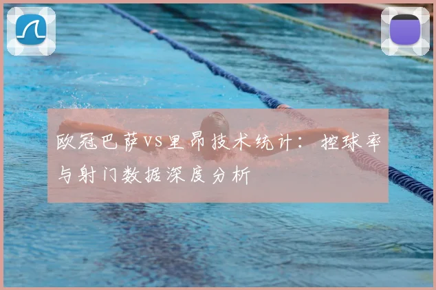 欧冠巴萨vs里昂技术统计：控球率与射门数据深度分析