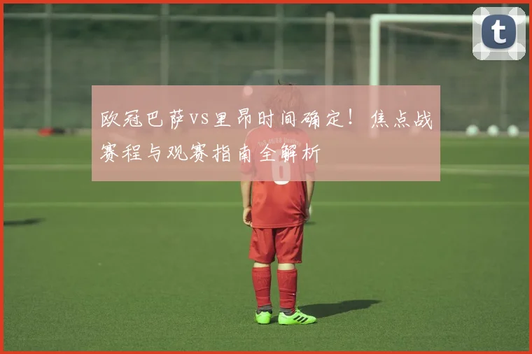 欧冠巴萨vs里昂时间确定！焦点战赛程与观赛指南全解析