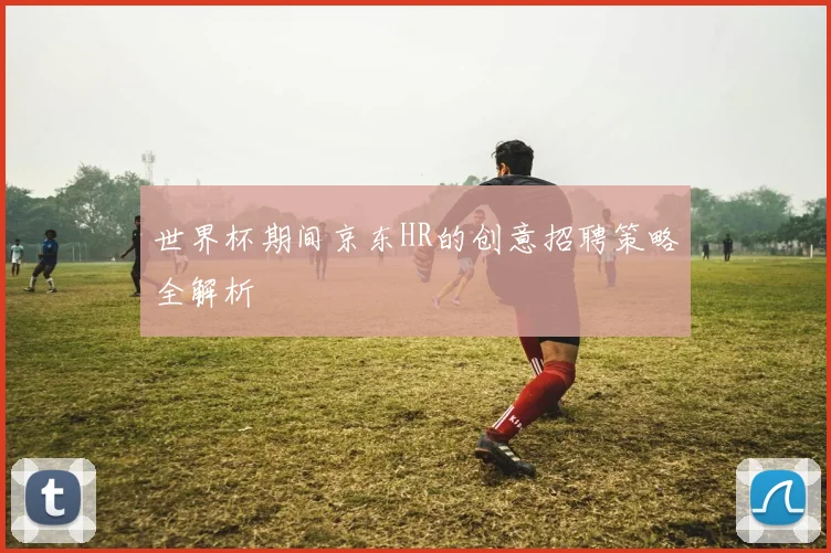 世界杯期间京东HR的创意招聘策略全解析