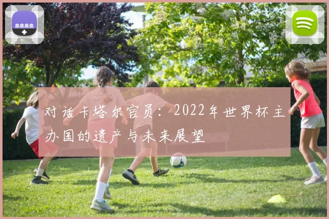 对话卡塔尔官员：2022年世界杯主办国的遗产与未来展望