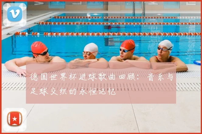 德国世界杯进球歌曲回顾：音乐与足球交织的永恒记忆
