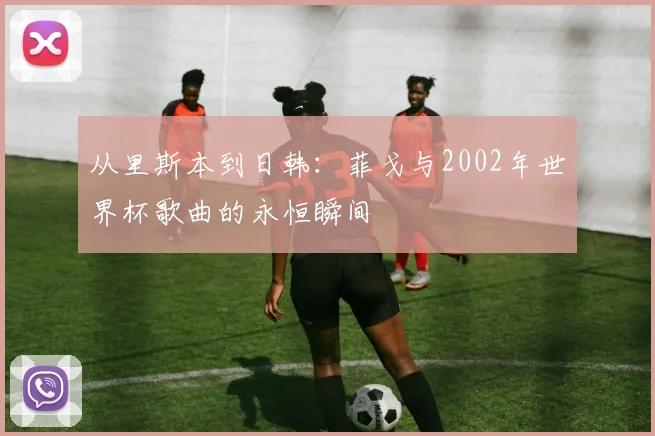 从里斯本到日韩：菲戈与2002年世界杯歌曲的永恒瞬间