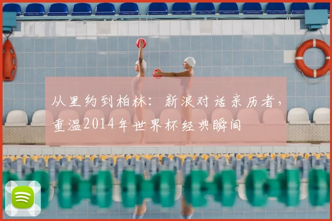 从里约到柏林：新浪对话亲历者，重温2014年世界杯经典瞬间