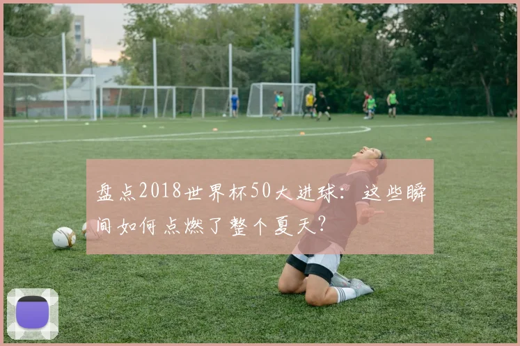 盘点2018世界杯50大进球:这些瞬间如何点燃了整个夏天?