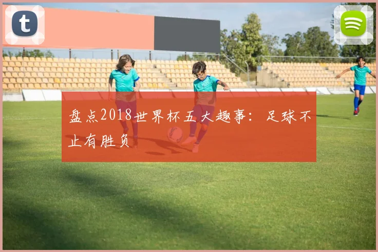 盘点2018世界杯五大趣事:足球不止有胜负
