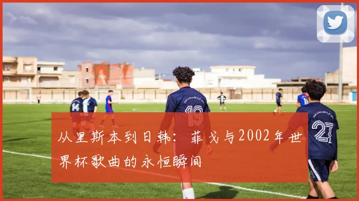 从里斯本到日韩：菲戈与2002年世界杯歌曲的永恒瞬间