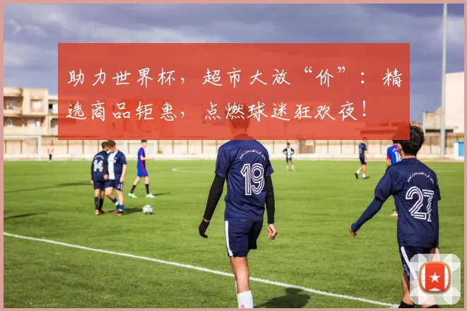 助力世界杯,超市大放“价”:精选商品钜惠,点燃球迷狂欢夜!